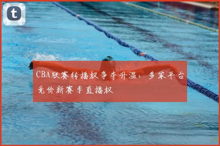 CBA联赛转播权争夺升温，多家平台竞价新赛季直播权