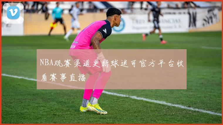 NBA观赛渠道更新球迷可官方平台收看赛事直播
