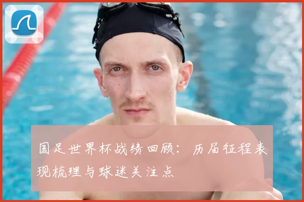 国足世界杯战绩回顾：历届征程表现梳理与球迷关注点