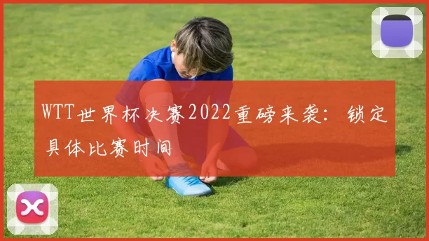 WTT世界杯决赛2022重磅来袭：锁定具体比赛时间