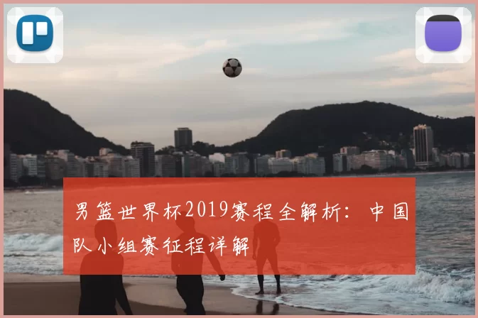 男篮世界杯2019赛程全解析:中国队小组赛征程详解