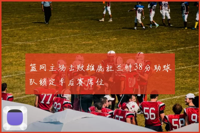 篮网主场击败雄鹿杜兰特38分助球队锁定季后赛席位