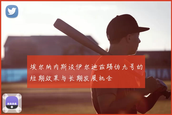 埃尔纳内斯谈伊尔迪兹踢伪九号的短期效果与长期发展机会