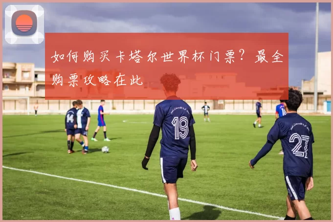 如何购买卡塔尔世界杯门票?最全购票攻略在此