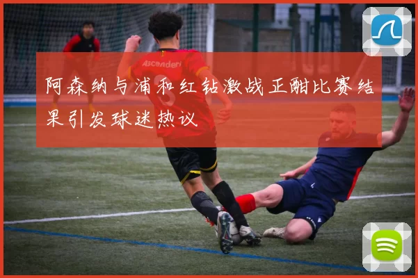阿森纳与浦和红钻激战正酣比赛结果引发球迷热议