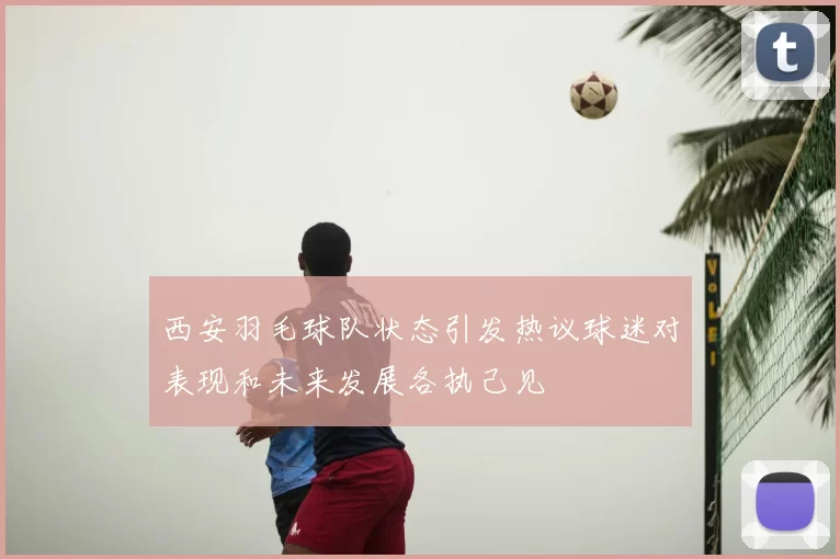西安羽毛球队状态引发热议球迷对表现和未来发展各执己见
