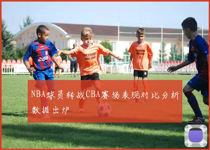 NBA球员转战CBA赛场表现对比分析数据出炉