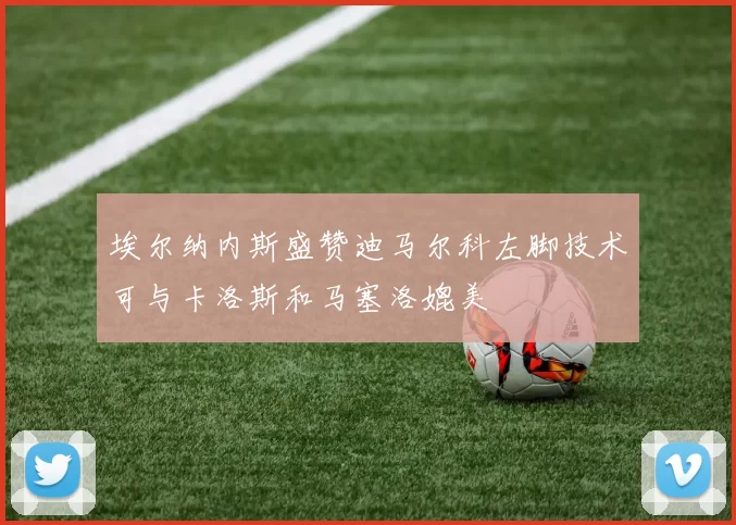 埃尔纳内斯盛赞迪马尔科左脚技术可与卡洛斯和马塞洛媲美