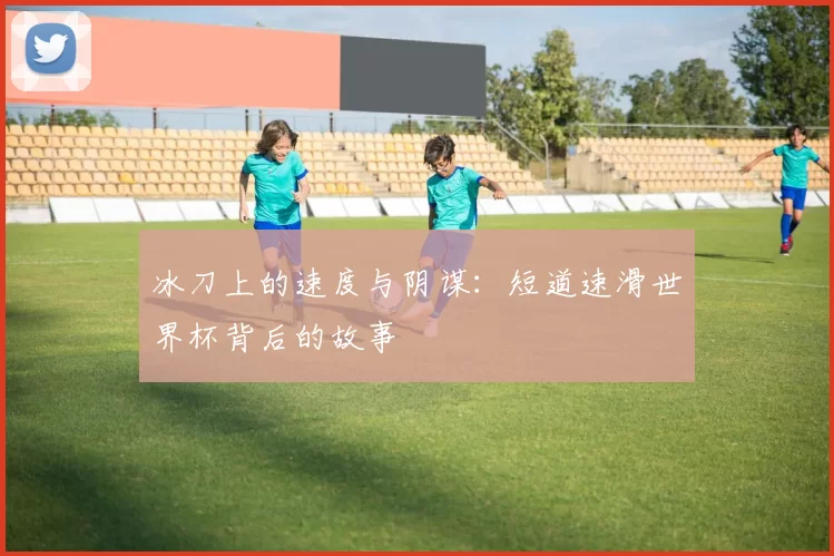 冰刀上的速度与阴谋：短道速滑世界杯背后的故事
