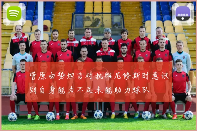 菅原由势坦言对抗维尼修斯时意识到自身能力不足未能助力球队